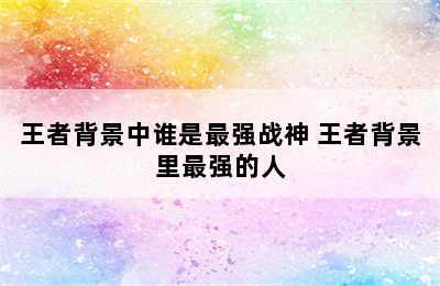 王者背景中谁是最强战神 王者背景里最强的人